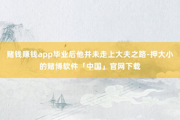 赌钱赚钱app毕业后他并未走上大夫之路-押大小的赌博软件「中国」官网下载