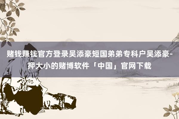 赌钱赚钱官方登录吴添豪短国弟弟专科户吴添豪-押大小的赌博软件「中国」官网下载