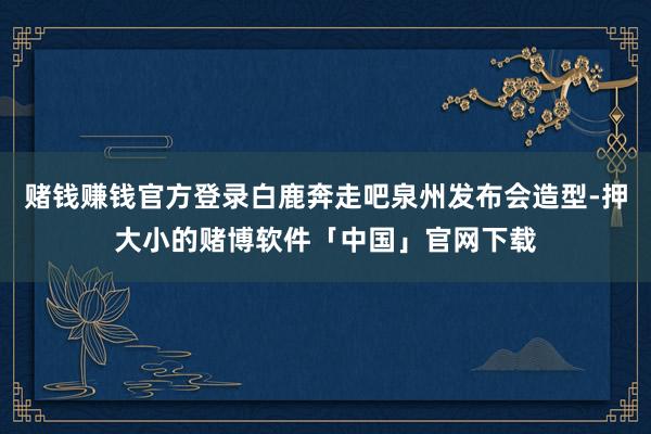 赌钱赚钱官方登录白鹿奔走吧泉州发布会造型-押大小的赌博软件「中国」官网下载