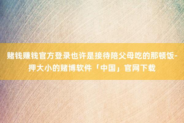 赌钱赚钱官方登录也许是接待陪父母吃的那顿饭-押大小的赌博软件「中国」官网下载