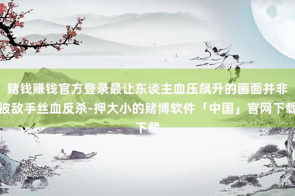 赌钱赚钱官方登录最让东谈主血压飙升的画面并非被敌手丝血反杀-押大小的赌博软件「中国」官网下载