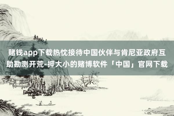 赌钱app下载热忱接待中国伙伴与肯尼亚政府互助勘测开荒-押大小的赌博软件「中国」官网下载