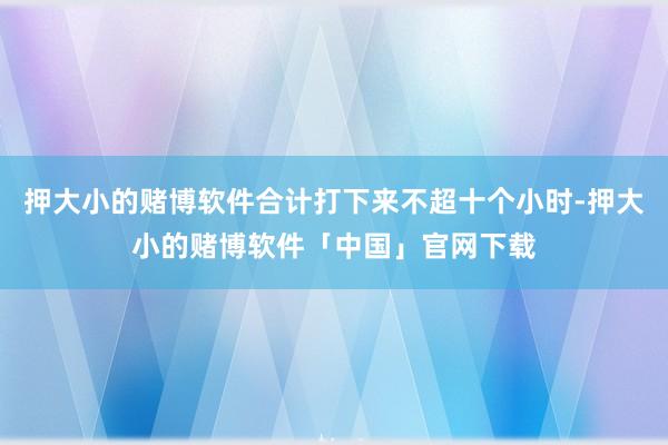押大小的赌博软件合计打下来不超十个小时-押大小的赌博软件「中国」官网下载