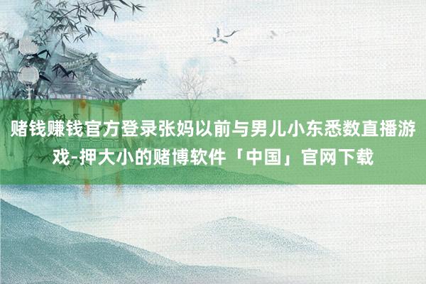 赌钱赚钱官方登录张妈以前与男儿小东悉数直播游戏-押大小的赌博软件「中国」官网下载