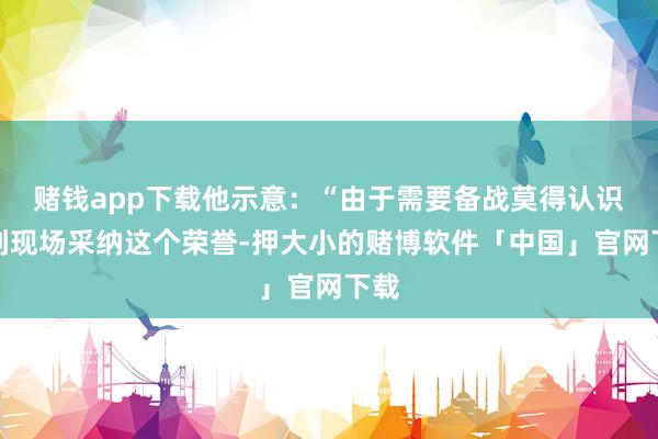 赌钱app下载他示意：“由于需要备战莫得认识去到现场采纳这个荣誉-押大小的赌博软件「中国」官网下载