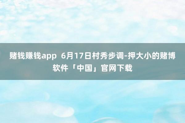 赌钱赚钱app 6月17日村秀步调-押大小的赌博软件「中国」官网下载