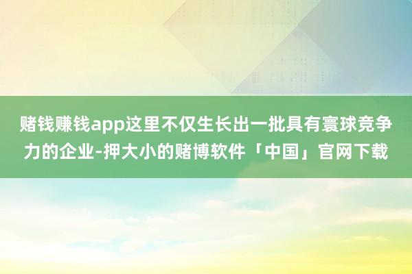 赌钱赚钱app这里不仅生长出一批具有寰球竞争力的企业-押大小的赌博软件「中国」官网下载