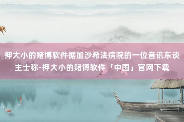 押大小的赌博软件据加沙希法病院的一位音讯东谈主士称-押大小的赌博软件「中国」官网下载