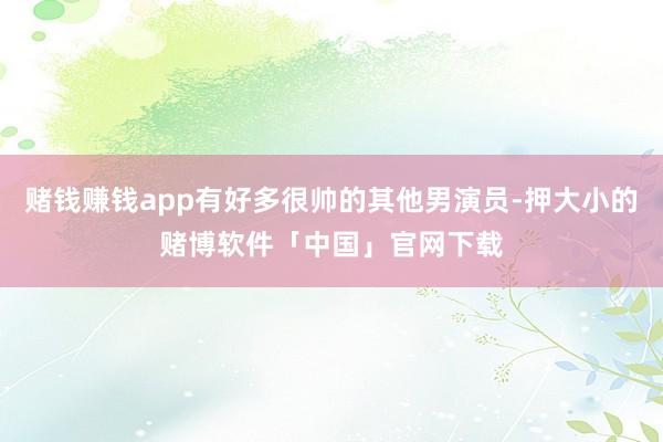 赌钱赚钱app有好多很帅的其他男演员-押大小的赌博软件「中国」官网下载