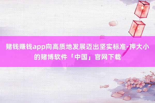 赌钱赚钱app向高质地发展迈出坚实标准-押大小的赌博软件「中国」官网下载