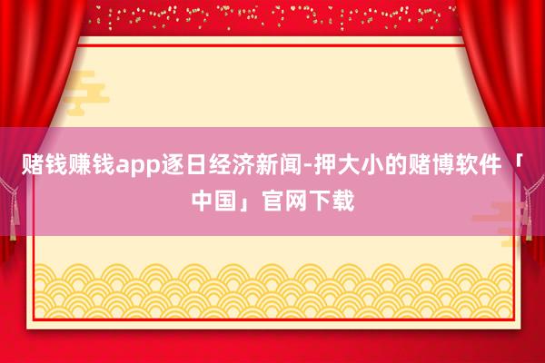 赌钱赚钱app逐日经济新闻-押大小的赌博软件「中国」官网下载