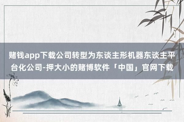 赌钱app下载公司转型为东谈主形机器东谈主平台化公司-押大小的赌博软件「中国」官网下载