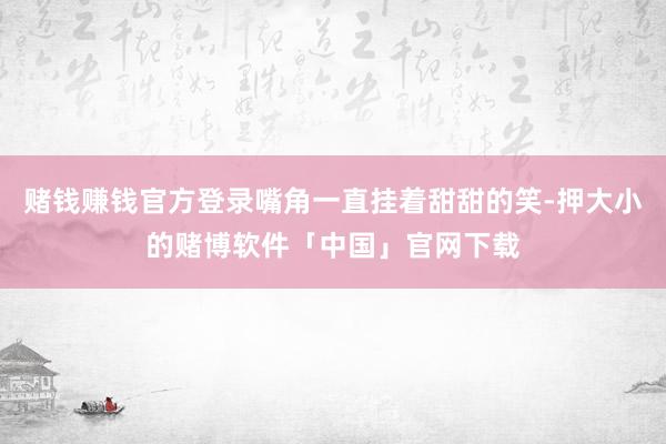 赌钱赚钱官方登录嘴角一直挂着甜甜的笑-押大小的赌博软件「中国」官网下载