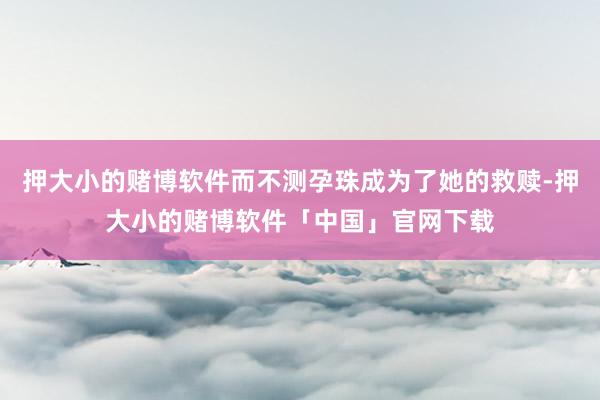 押大小的赌博软件而不测孕珠成为了她的救赎-押大小的赌博软件「中国」官网下载