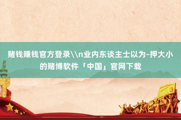 赌钱赚钱官方登录\n业内东谈主士以为-押大小的赌博软件「中国」官网下载