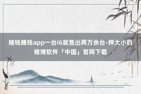 赌钱赚钱app一台i6就售出两万余台-押大小的赌博软件「中国」官网下载
