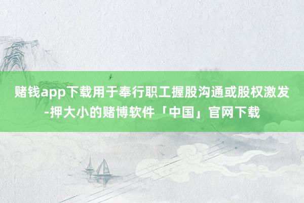 赌钱app下载用于奉行职工握股沟通或股权激发-押大小的赌博软件「中国」官网下载