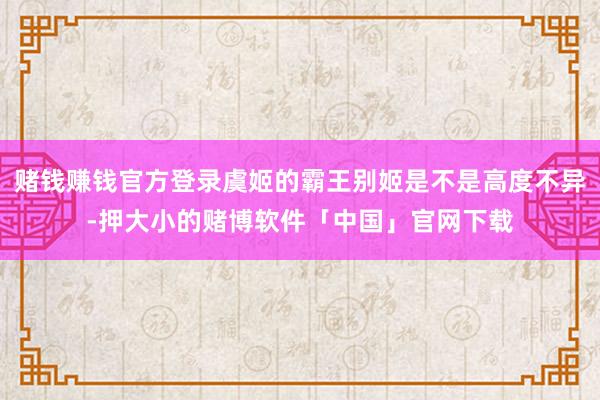赌钱赚钱官方登录虞姬的霸王别姬是不是高度不异-押大小的赌博软件「中国」官网下载