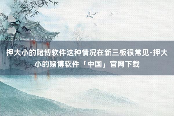 押大小的赌博软件这种情况在新三板很常见-押大小的赌博软件「中国」官网下载