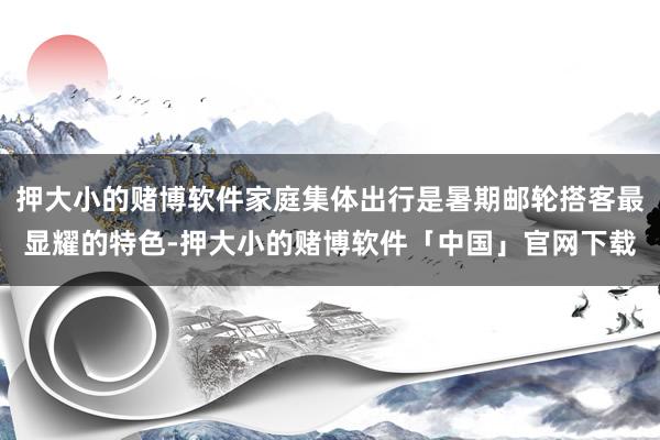 押大小的赌博软件家庭集体出行是暑期邮轮搭客最显耀的特色-押大小的赌博软件「中国」官网下载