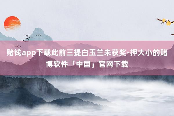 赌钱app下载此前三提白玉兰未获奖-押大小的赌博软件「中国」官网下载