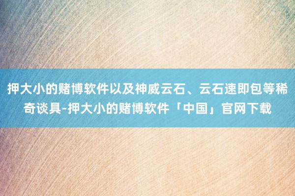 押大小的赌博软件以及神威云石、云石速即包等稀奇谈具-押大小的赌博软件「中国」官网下载