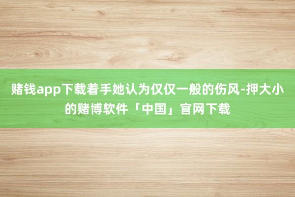赌钱app下载着手她认为仅仅一般的伤风-押大小的赌博软件「中国」官网下载