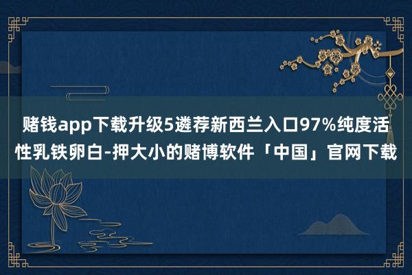 赌钱app下载升级5遴荐新西兰入口97%纯度活性乳铁卵白-押大小的赌博软件「中国」官网下载
