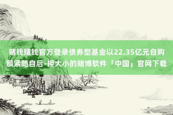 赌钱赚钱官方登录债券型基金以22.35亿元自购额紧随自后-押大小的赌博软件「中国」官网下载