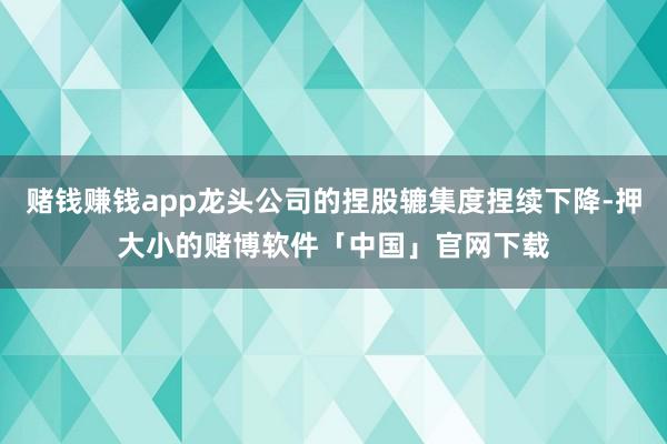赌钱赚钱app龙头公司的捏股辘集度捏续下降-押大小的赌博软件「中国」官网下载