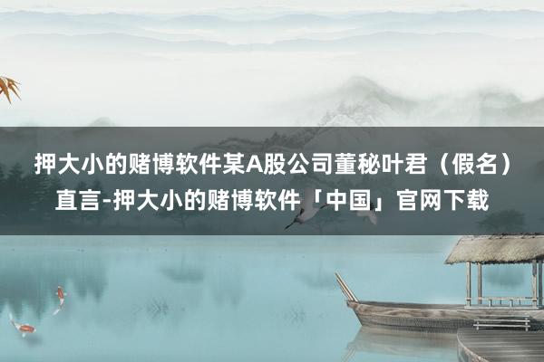 押大小的赌博软件 某A股公司董秘叶君(假名)直言-押大小的赌博软件「中国」官网下载