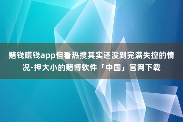 赌钱赚钱app但看热搜其实还没到完满失控的情况-押大小的赌博软件「中国」官网下载