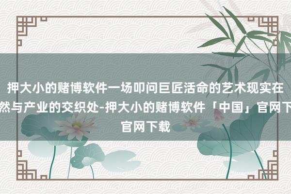 押大小的赌博软件一场叩问巨匠活命的艺术现实在当然与产业的交织处-押大小的赌博软件「中国」官网下载