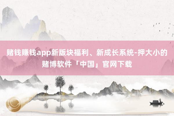赌钱赚钱app新版块福利、新成长系统-押大小的赌博软件「中国」官网下载