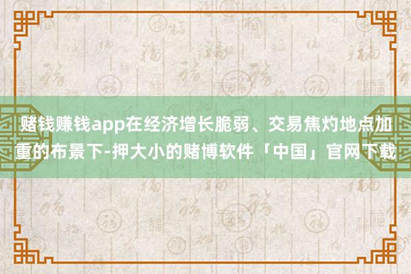 赌钱赚钱app在经济增长脆弱、交易焦灼地点加重的布景下-押大小的赌博软件「中国」官网下载