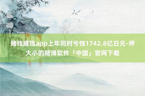 赌钱赚钱app上年同时亏蚀1742.8亿日元-押大小的赌博软件「中国」官网下载