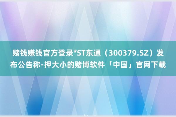 赌钱赚钱官方登录*ST东通（300379.SZ）发布公告称-押大小的赌博软件「中国」官网下载