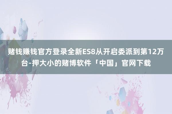 赌钱赚钱官方登录全新ES8从开启委派到第12万台-押大小的赌博软件「中国」官网下载