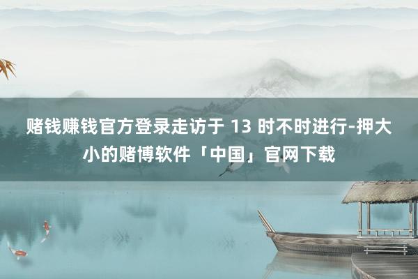 赌钱赚钱官方登录走访于 13 时不时进行-押大小的赌博软件「中国」官网下载