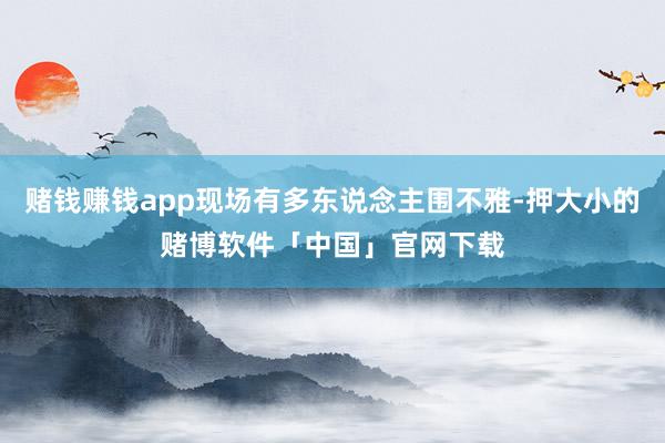 赌钱赚钱app现场有多东说念主围不雅-押大小的赌博软件「中国」官网下载