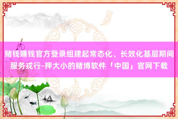 赌钱赚钱官方登录组建起常态化、长效化基层期间服务戎行-押大小的赌博软件「中国」官网下载