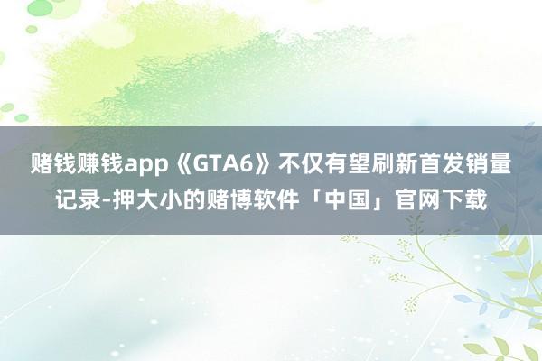 赌钱赚钱app《GTA6》不仅有望刷新首发销量记录-押大小的赌博软件「中国」官网下载