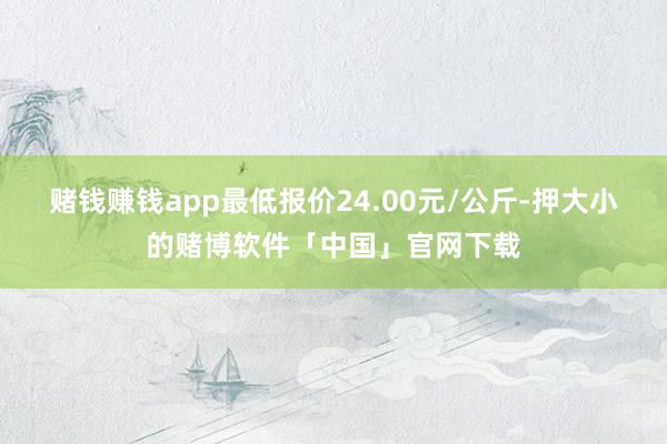 赌钱赚钱app最低报价24.00元/公斤-押大小的赌博软件「中国」官网下载