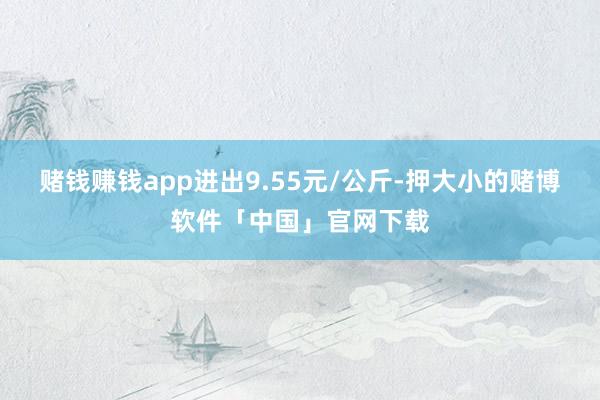 赌钱赚钱app进出9.55元/公斤-押大小的赌博软件「中国」官网下载