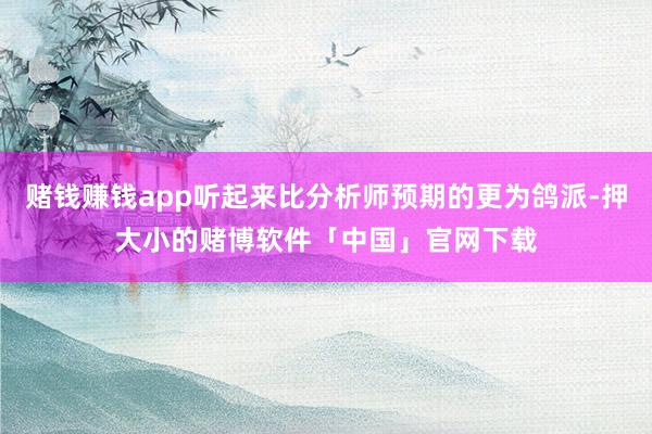 赌钱赚钱app听起来比分析师预期的更为鸽派-押大小的赌博软件「中国」官网下载