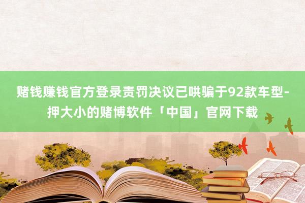 赌钱赚钱官方登录责罚决议已哄骗于92款车型-押大小的赌博软件「中国」官网下载