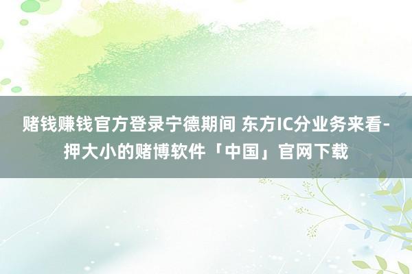 赌钱赚钱官方登录宁德期间 东方IC分业务来看-押大小的赌博软件「中国」官网下载