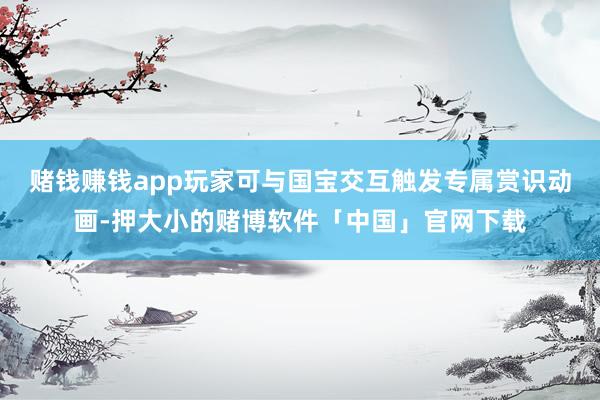 赌钱赚钱app玩家可与国宝交互触发专属赏识动画-押大小的赌博软件「中国」官网下载