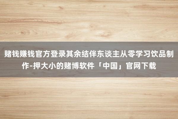 赌钱赚钱官方登录其余结伴东谈主从零学习饮品制作-押大小的赌博软件「中国」官网下载