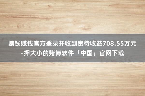 赌钱赚钱官方登录并收到宽待收益708.55万元-押大小的赌博软件「中国」官网下载